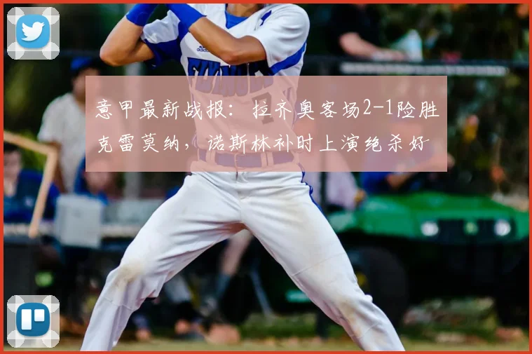 意甲最新战报:拉齐奥客场2-1险胜克雷莫纳,诺斯林补时上演绝杀好戏
