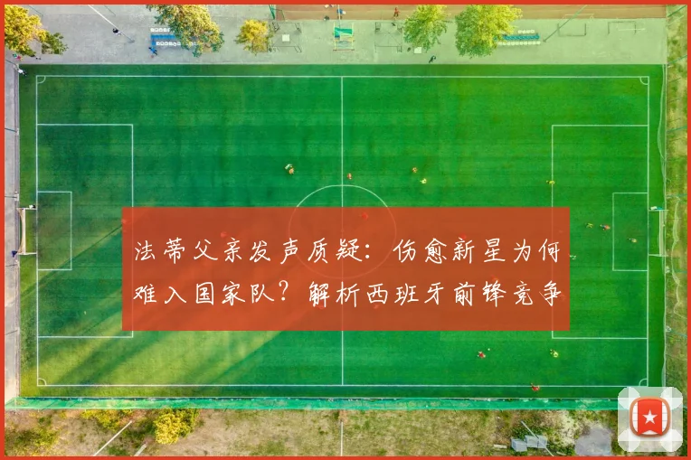 法蒂父亲发声质疑:伤愈新星为何难入国家队?解析西班牙前锋竞争现状