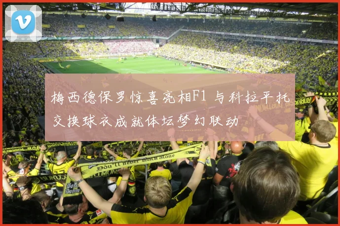 梅西德保罗惊喜亮相F1 与科拉平托交换球衣成就体坛梦幻联动