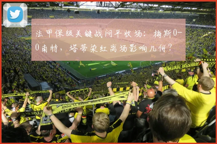 法甲保级关键战闷平收场:梅斯0-0南特,塔蒂染红离场影响几何?