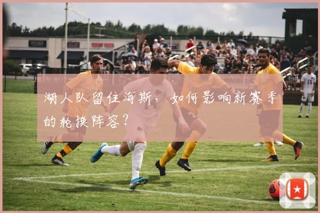 湖人队留住海斯,如何影响新赛季的轮换阵容?