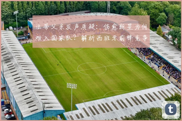 法蒂父亲发声质疑：伤愈新星为何难入国家队？解析西班牙前锋竞争现状