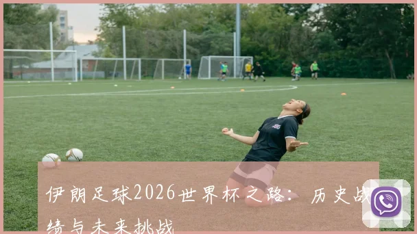 伊朗足球2026世界杯之路:历史战绩与未来挑战